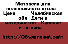 Матрасик для пеленального стола › Цена ­ 500 - Челябинская обл. Дети и материнство » Купание и гигиена   